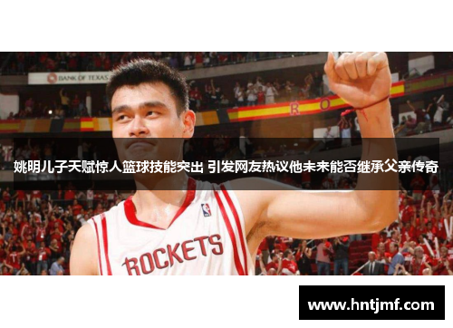 姚明儿子天赋惊人篮球技能突出 引发网友热议他未来能否继承父亲传奇