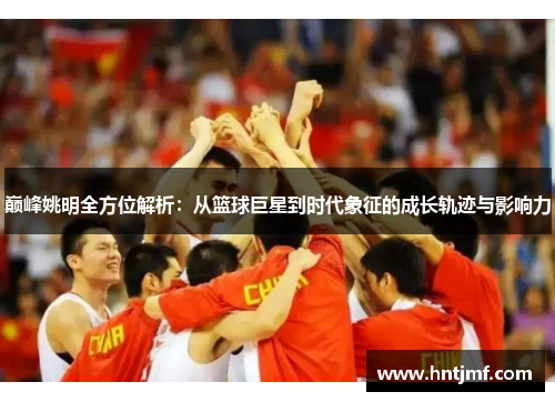 巅峰姚明全方位解析：从篮球巨星到时代象征的成长轨迹与影响力