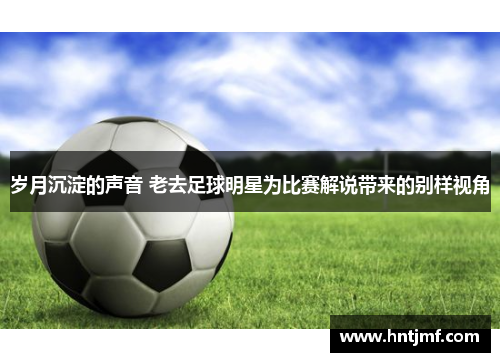 岁月沉淀的声音 老去足球明星为比赛解说带来的别样视角