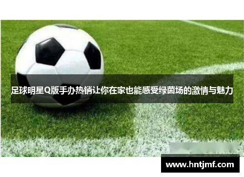 足球明星Q版手办热销让你在家也能感受绿茵场的激情与魅力