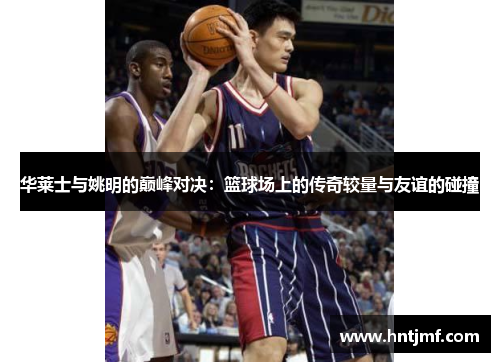 华莱士与姚明的巅峰对决：篮球场上的传奇较量与友谊的碰撞