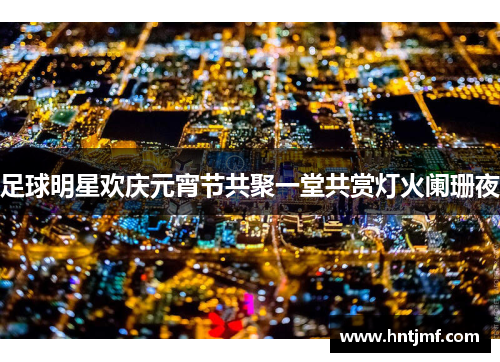 足球明星欢庆元宵节共聚一堂共赏灯火阑珊夜